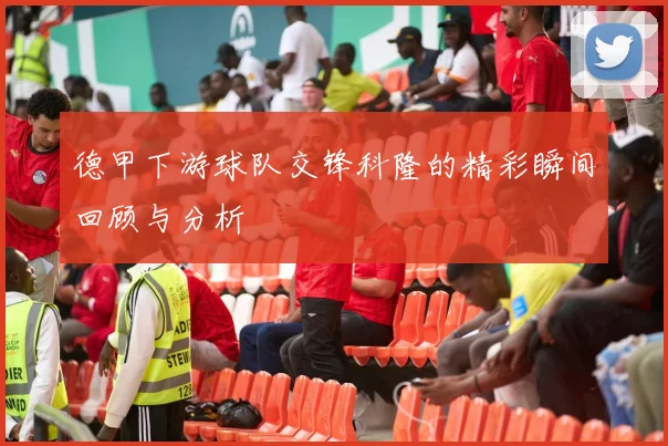 德甲下游球队交锋科隆的精彩瞬间回顾与分析